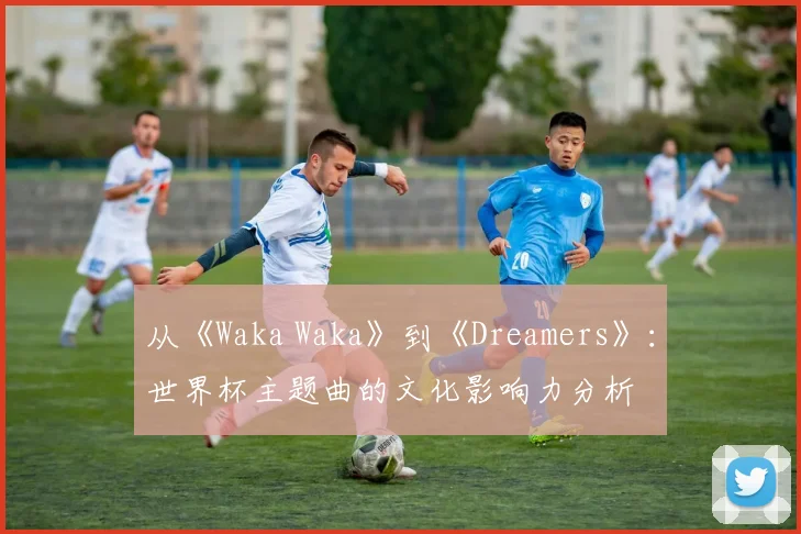 从《Waka Waka》到《Dreamers》：世界杯主题曲的文化影响力分析