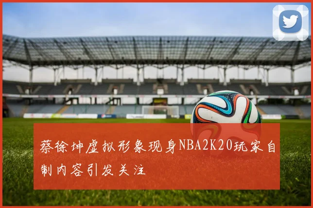 蔡徐坤虚拟形象现身NBA2K20玩家自制内容引发关注