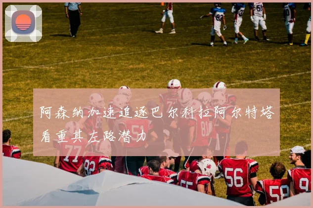 阿森纳加速追逐巴尔科拉阿尔特塔看重其左路潜力