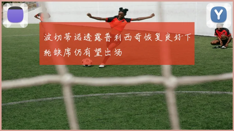 波切蒂诺透露普利西奇恢复良好下轮缺席仍有望出场