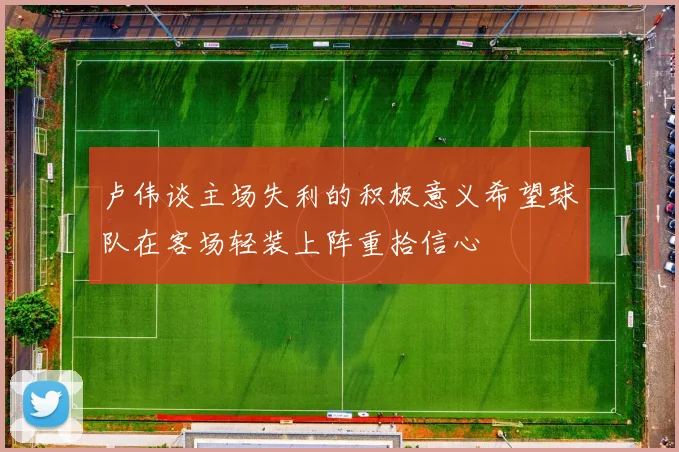 卢伟谈主场失利的积极意义希望球队在客场轻装上阵重拾信心