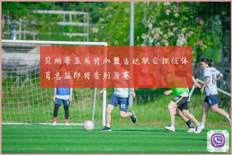 贝纳蒂亚或将加盟吉达联合担任体育总监即将告别马赛