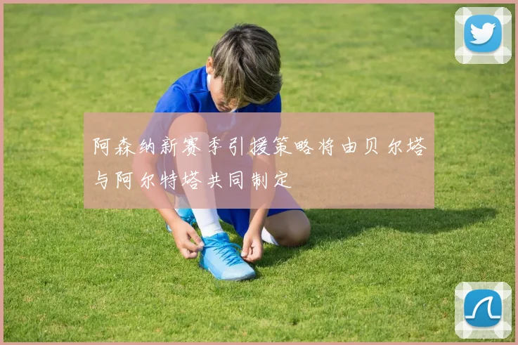 阿森纳新赛季引援策略将由贝尔塔与阿尔特塔共同制定