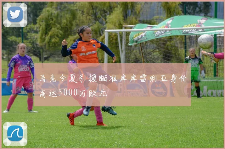 马竞今夏引援瞄准库库雷利亚身价高达5000万欧元