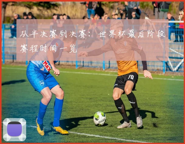 从半决赛到决赛：世界杯最后阶段赛程时间一览